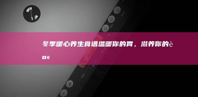 冬季暖心养生食谱：温暖你的胃，滋养你的身